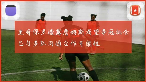 里奇保罗透露詹姆斯渴望争冠机会已与多队沟通合作可能性