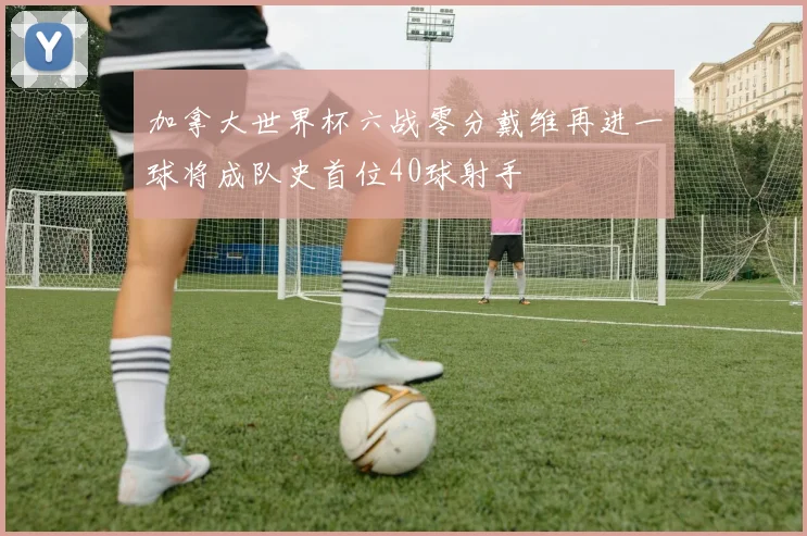 加拿大世界杯六战零分戴维再进一球将成队史首位40球射手