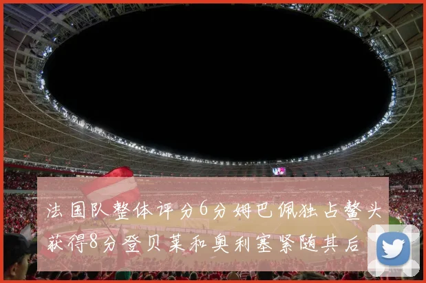 法国队整体评分6分姆巴佩独占鳌头获得8分登贝莱和奥利塞紧随其后