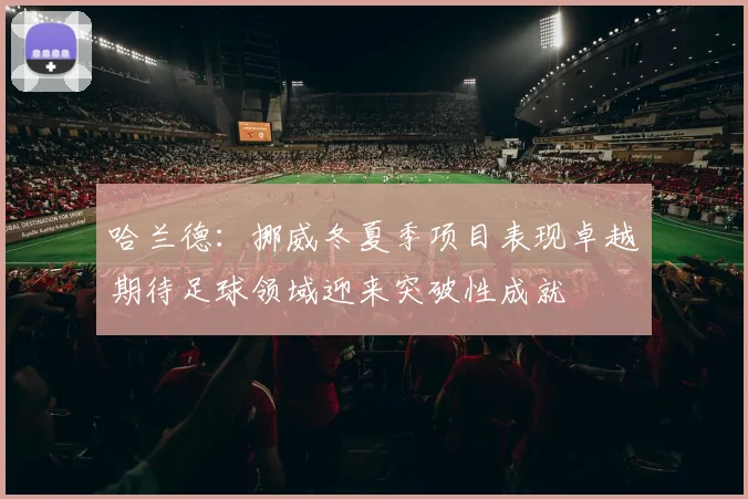 哈兰德：挪威冬夏季项目表现卓越期待足球领域迎来突破性成就