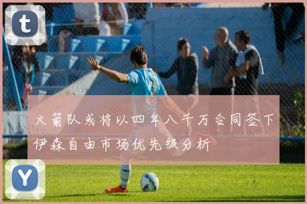 火箭队或将以四年八千万合同签下伊森自由市场优先级分析
