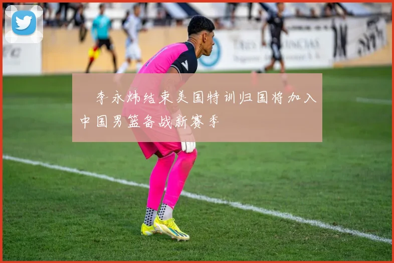 偰李永炜结束美国特训归国将加入中国男篮备战新赛季