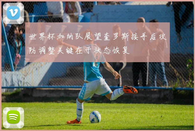 世界杯加纳队展望奎罗斯接手后攻防调整关键在于状态恢复