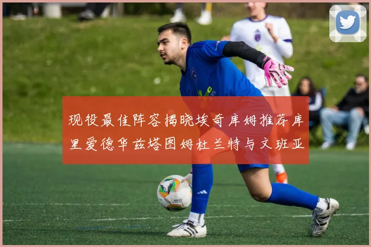 现役最佳阵容揭晓埃奇库姆推荐库里爱德华兹塔图姆杜兰特与文班亚马