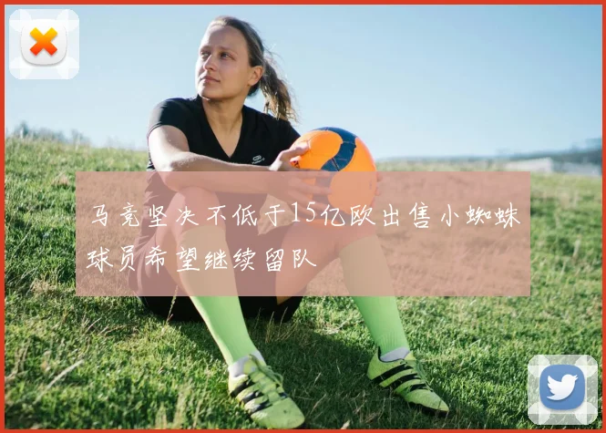 马竞坚决不低于15亿欧出售小蜘蛛球员希望继续留队