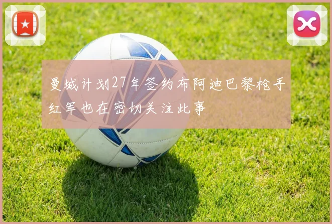 曼城计划27年签约布阿迪巴黎枪手红军也在密切关注此事